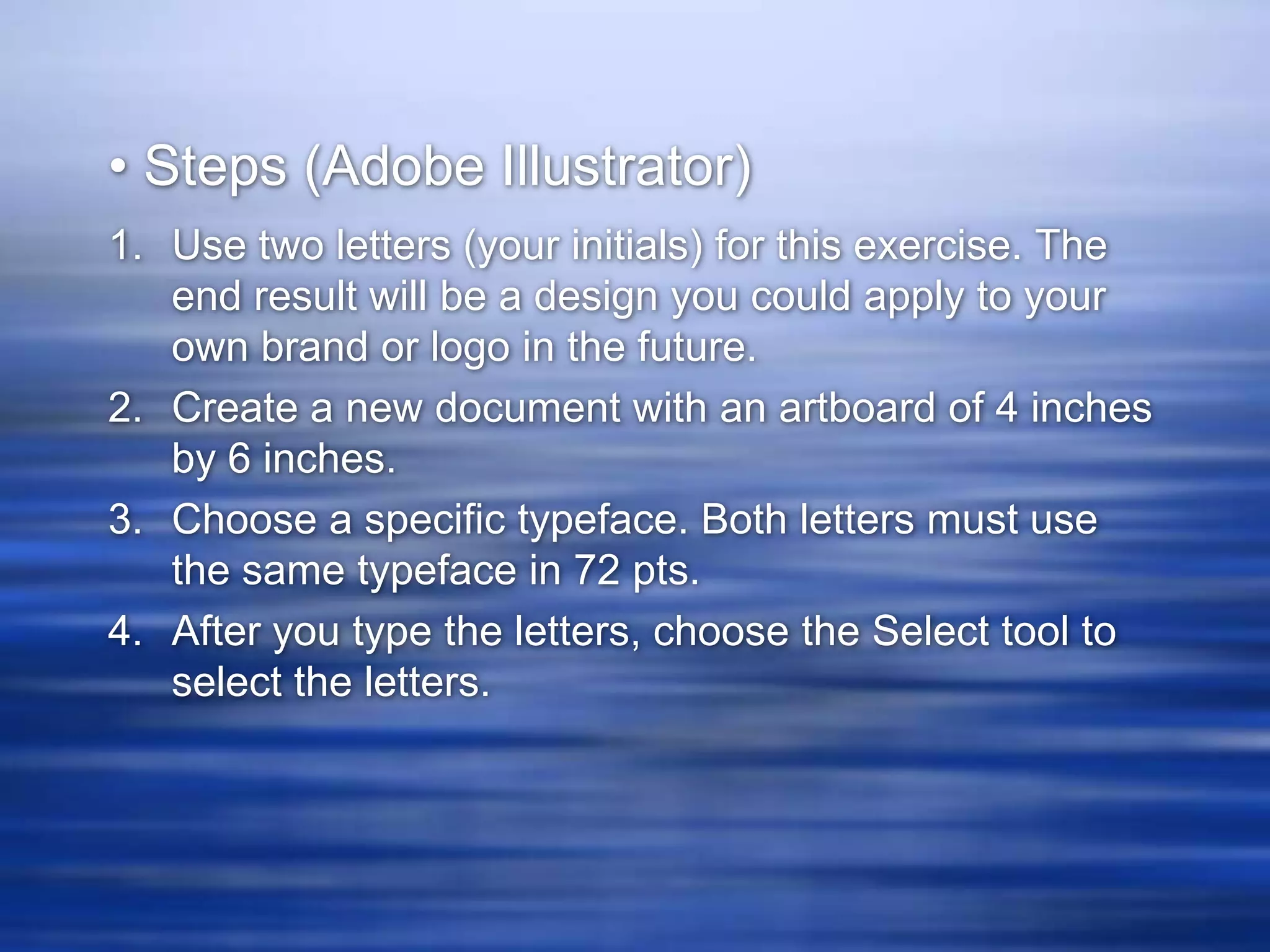 • Steps (Adobe Illustrator)
1. Use two letters (your initials) for this exercise. The
   end result will be a design you could apply to your
   own brand or logo in the future.
2. Create a new document with an artboard of 4 inches
   by 6 inches.
3. Choose a specific typeface. Both letters must use
   the same typeface in 72 pts.
4. After you type the letters, choose the Select tool to
   select the letters.
 