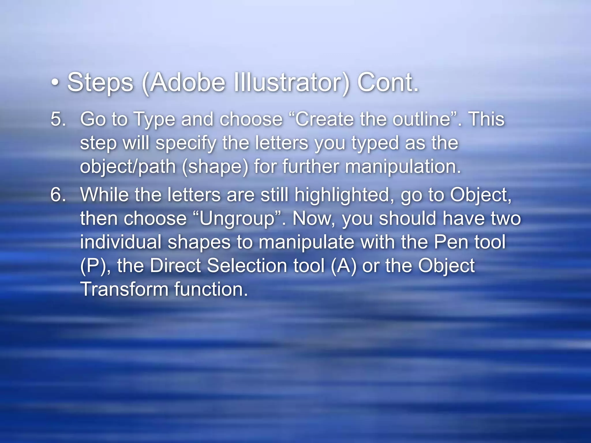 • Steps (Adobe Illustrator) Cont.
5. Go to Type and choose “Create the outline”. This
   step will specify the letters you typed as the
   object/path (shape) for further manipulation.
6. While the letters are still highlighted, go to Object,
   then choose “Ungroup”. Now, you should have two
   individual shapes to manipulate with the Pen tool
   (P), the Direct Selection tool (A) or the Object
   Transform function.
 