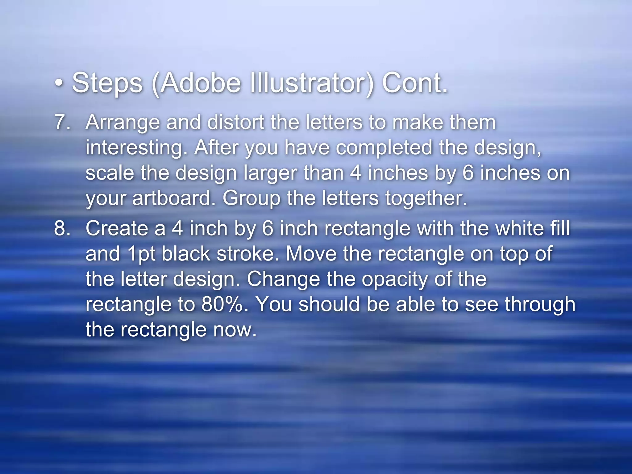 • Steps (Adobe Illustrator) Cont.
7. Arrange and distort the letters to make them
   interesting. After you have completed the design,
   scale the design larger than 4 inches by 6 inches on
   your artboard. Group the letters together.
8. Create a 4 inch by 6 inch rectangle with the white fill
   and 1pt black stroke. Move the rectangle on top of
   the letter design. Change the opacity of the
   rectangle to 80%. You should be able to see through
   the rectangle now.
 