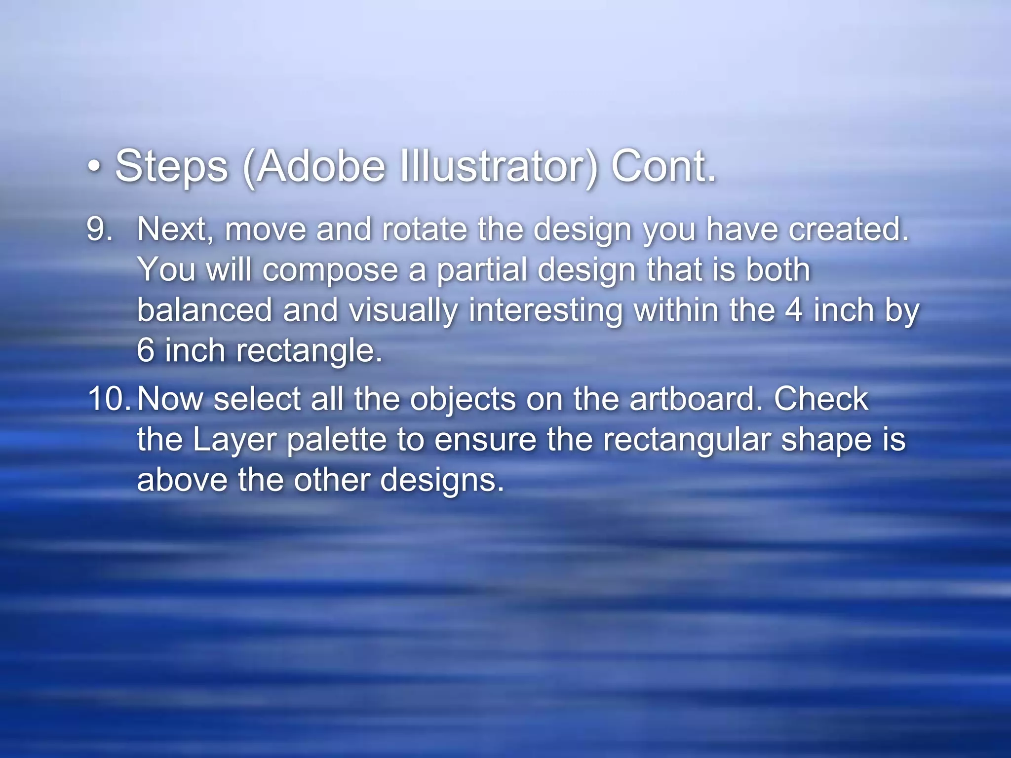 • Steps (Adobe Illustrator) Cont.
9. Next, move and rotate the design you have created.
    You will compose a partial design that is both
    balanced and visually interesting within the 4 inch by
    6 inch rectangle.
10. Now select all the objects on the artboard. Check
    the Layer palette to ensure the rectangular shape is
    above the other designs.
 