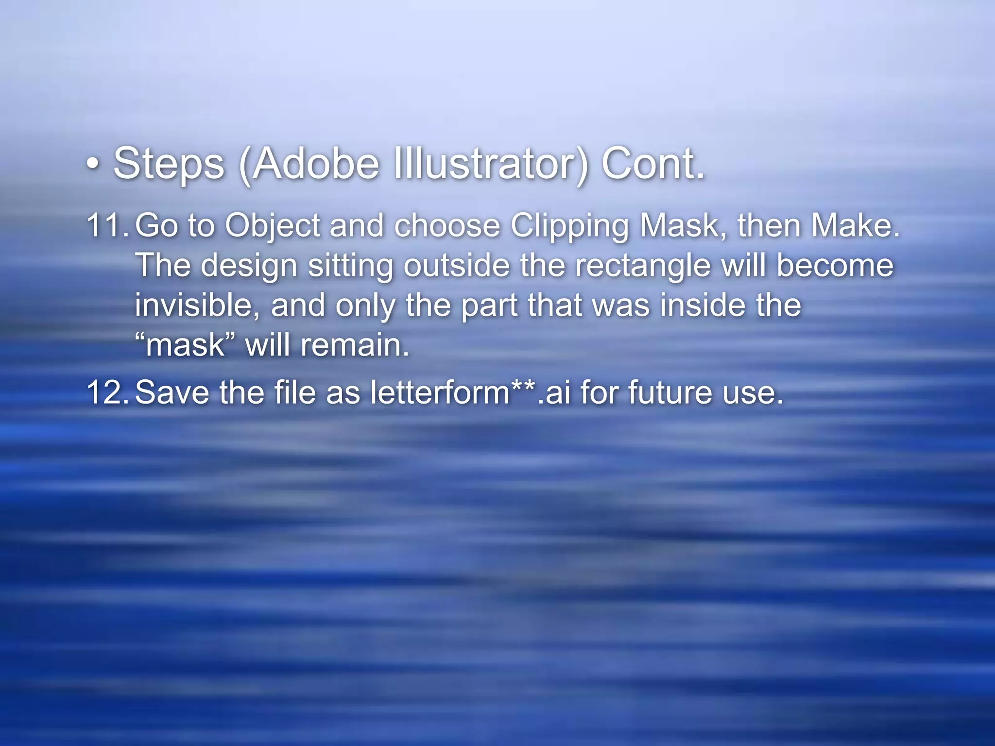 • Steps (Adobe Illustrator) Cont.
11. Go to Object and choose Clipping Mask, then Make.
    The design sitting outside the rectangle will become
    invisible, and only the part that was inside the
    “mask” will remain.
12. Save the file as letterform**.ai for future use.
 
