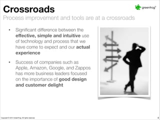 4
Crossroads
Process improvement and tools are at a crossroads
• Signiﬁcant difference between the
eﬀective, simple and intuitive use
of technology and process that we
have come to expect and our actual
experience
• Success of companies such as
Apple, Amazon, Google, and Zappos
has more business leaders focused
on the importance of good design
and customer delight
 
