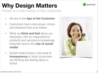 Why Design Matters
• We are in the Age of the Customer
• Customers have more power, choice
and inﬂuence than ever before
• What we think and feel about our
interaction with an organization’s
products and services is increasingly
important due to the rise of social
media
• Social media brings a new level of
transparency to what consumers
are thinking and feeling about a brand
Power is in the hands of the customer
5
 