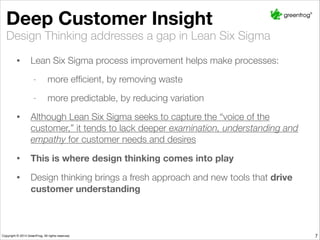 Deep Customer Insight
• Lean Six Sigma process improvement helps make processes:
- more efﬁcient, by removing waste
- more predictable, by reducing variation
• Although Lean Six Sigma seeks to capture the “voice of the customer,” it
tends to lack deeper examination, understanding and empathy for customer
needs and desires
• This is where design thinking comes into play
• Design thinking brings a fresh approach and new tools that drive customer
understanding
Design Thinking addresses a gap in Lean Six Sigma
7
 