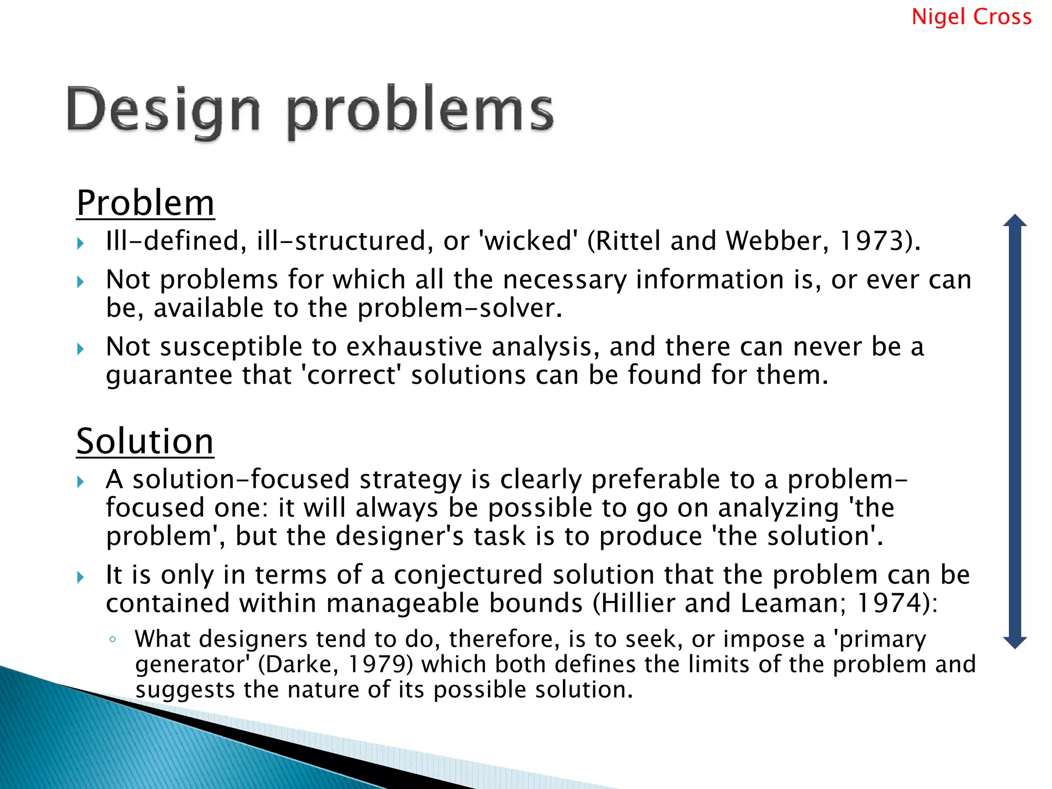 Nigel Cross




Problem
 Ill-defined, ill-structured, or 'wicked' (Rittel and Webber, 1973).
 Not problems for which all the necessary information is, or ever can
 be, available to the problem-solver.
 Not susceptible to exhaustive analysis, and there can never be a
 guarantee that 'correct' solutions can be found for them.

Solution
 A solution-focused strategy is clearly preferable to a problem-
 focused one: it will always be possible to go on analyzing 'the
 problem', but the designer's task is to produce 'the solution'.
 It is only in terms of a conjectured solution that the problem can be
 contained within manageable bounds (Hillier and Leaman; 1974):
 ◦ What designers tend to do, therefore, is to seek, or impose a 'primary
   generator' (Darke, 1979) which both defines the limits of the problem and
   suggests the nature of its possible solution.
 