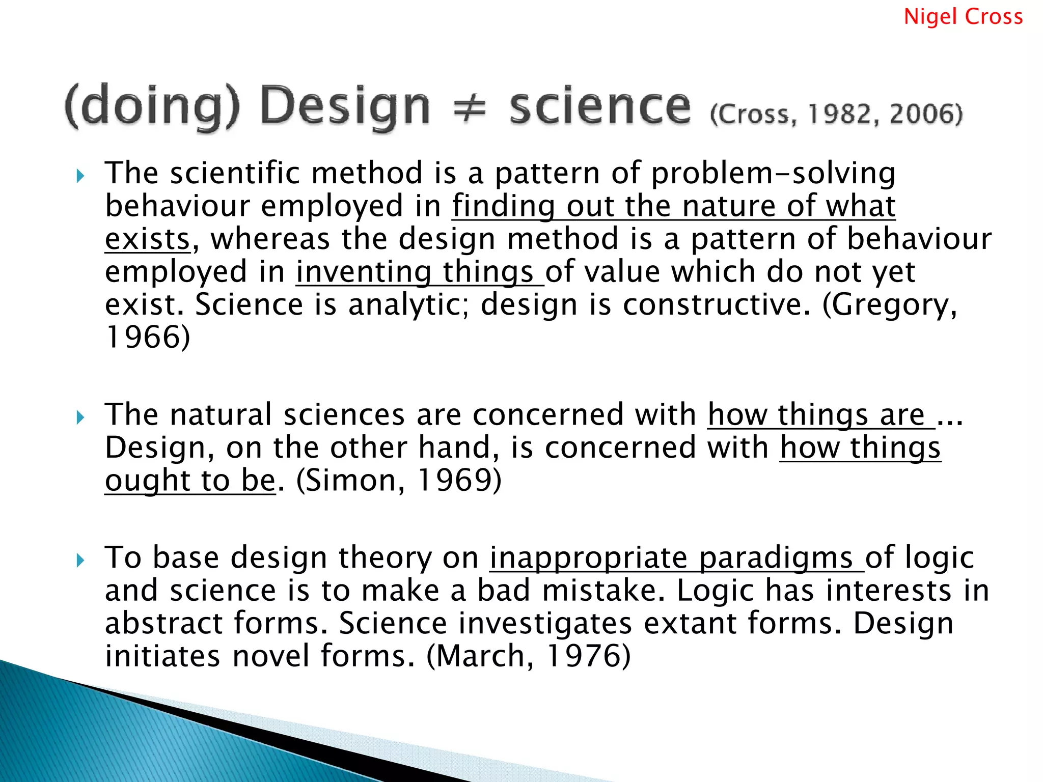 Nigel Cross




The scientific method is a pattern of problem-solving
behaviour employed in finding out the nature of what
exists, whereas the design method is a pattern of behaviour
employed in inventing things of value which do not yet
exist. Science is analytic; design is constructive. (Gregory,
1966)

The natural sciences are concerned with how things are ...
Design, on the other hand, is concerned with how things
ought to be. (Simon, 1969)

To base design theory on inappropriate paradigms of logic
and science is to make a bad mistake. Logic has interests in
abstract forms. Science investigates extant forms. Design
initiates novel forms. (March, 1976)
 