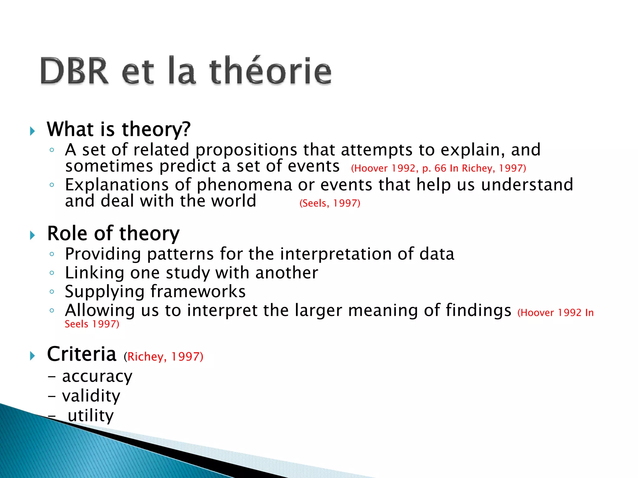 What is theory?
◦ A set of related propositions that attempts to explain, and
  sometimes predict a set of events (Hoover 1992, p. 66 In Richey, 1997)
◦ Explanations of phenomena or events that help us understand
  and deal with the world      (Seels, 1997)


Role of theory
◦   Providing patterns for the interpretation of data
◦   Linking one study with another
◦   Supplying frameworks
◦   Allowing us to interpret the larger meaning of findings     (Hoover 1992 In
    Seels 1997)


Criteria          (Richey, 1997)
- accuracy
- validity
- utility
 