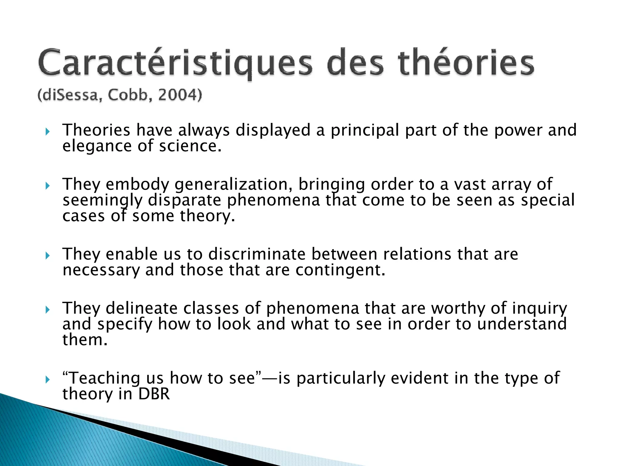 Theories have always displayed a principal part of the power and
elegance of science.

They embody generalization, bringing order to a vast array of
seemingly disparate phenomena that come to be seen as special
cases of some theory.

They enable us to discriminate between relations that are
necessary and those that are contingent.

They delineate classes of phenomena that are worthy of inquiry
and specify how to look and what to see in order to understand
them.

“Teaching us how to see”—is particularly evident in the type of
theory in DBR
 