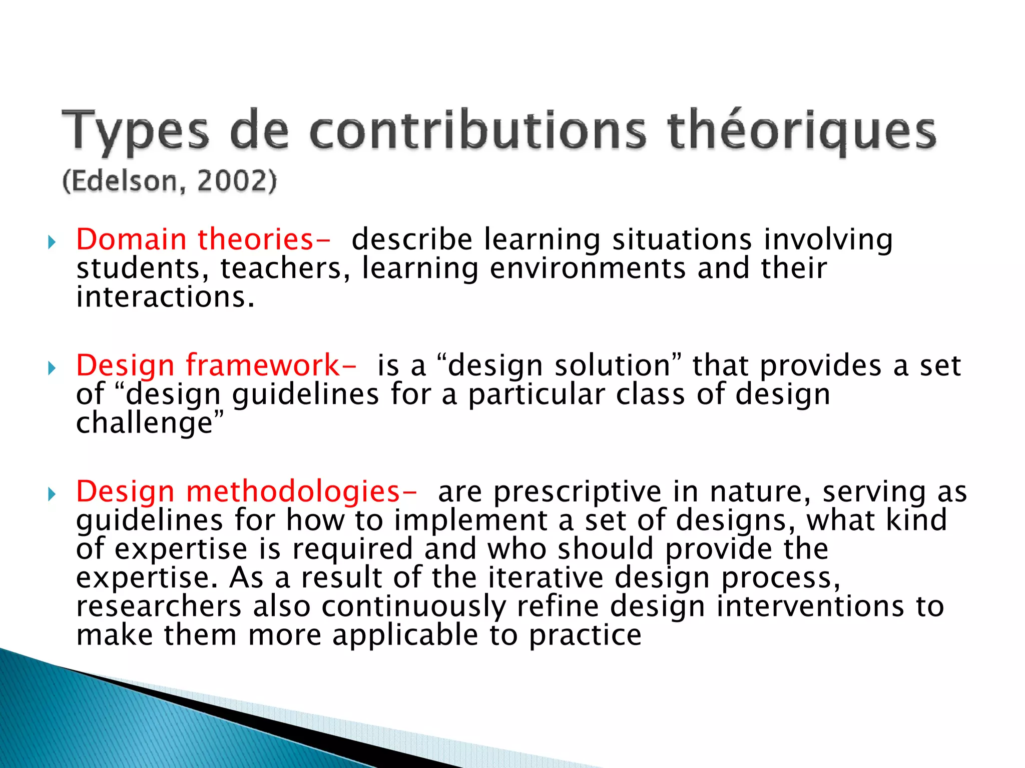 Domain theories- describe learning situations involving
students, teachers, learning environments and their
interactions.

Design framework- is a “design solution” that provides a set
of “design guidelines for a particular class of design
challenge”

Design methodologies- are prescriptive in nature, serving as
guidelines for how to implement a set of designs, what kind
of expertise is required and who should provide the
expertise. As a result of the iterative design process,
researchers also continuously refine design interventions to
make them more applicable to practice
 
