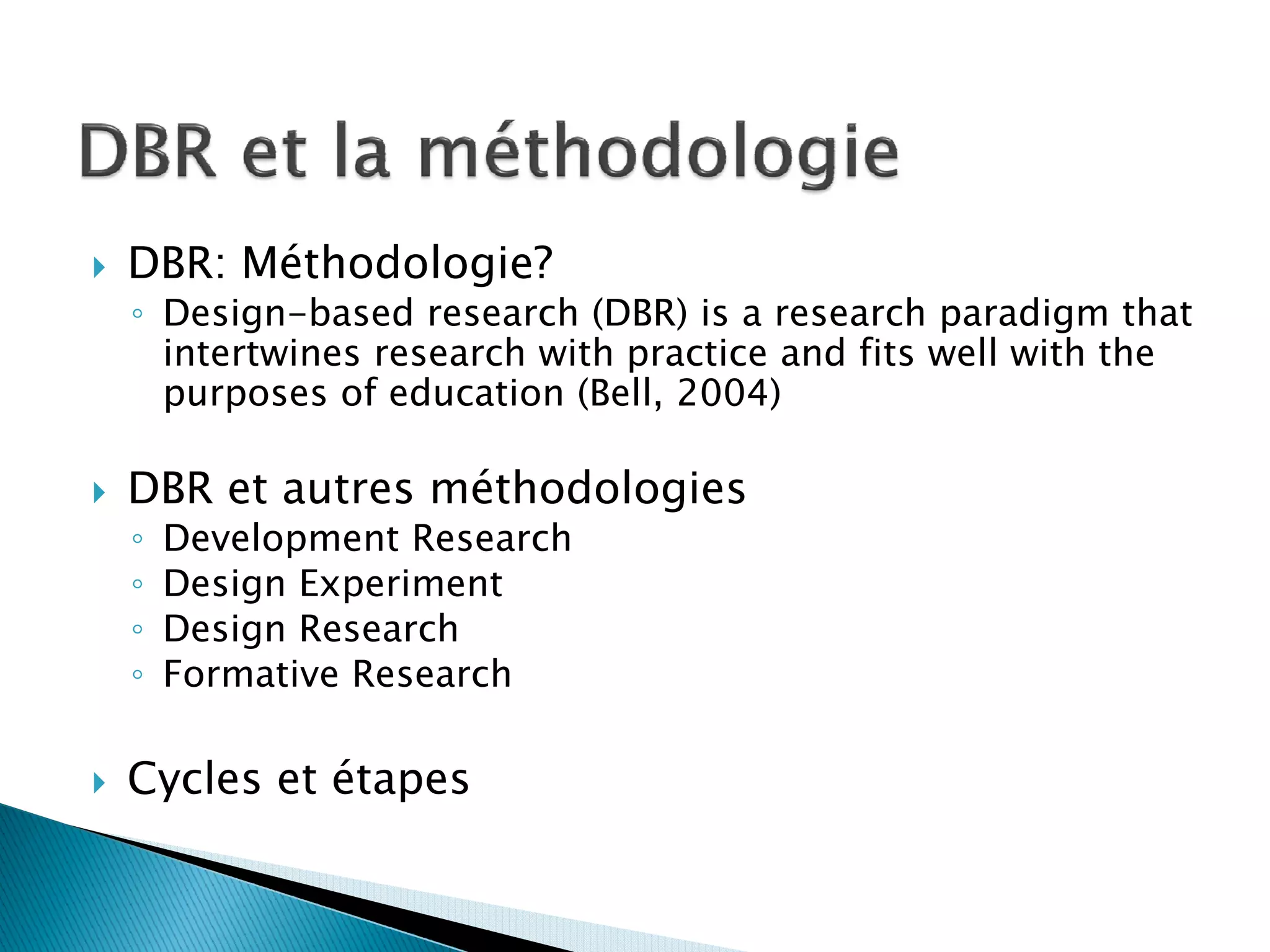 DBR: Méthodologie?
◦ Design-based research (DBR) is a research paradigm that
  intertwines research with practice and fits well with the
  purposes of education (Bell, 2004)

DBR et autres méthodologies
◦   Development Research
◦   Design Experiment
◦   Design Research
◦   Formative Research

Cycles et étapes
 