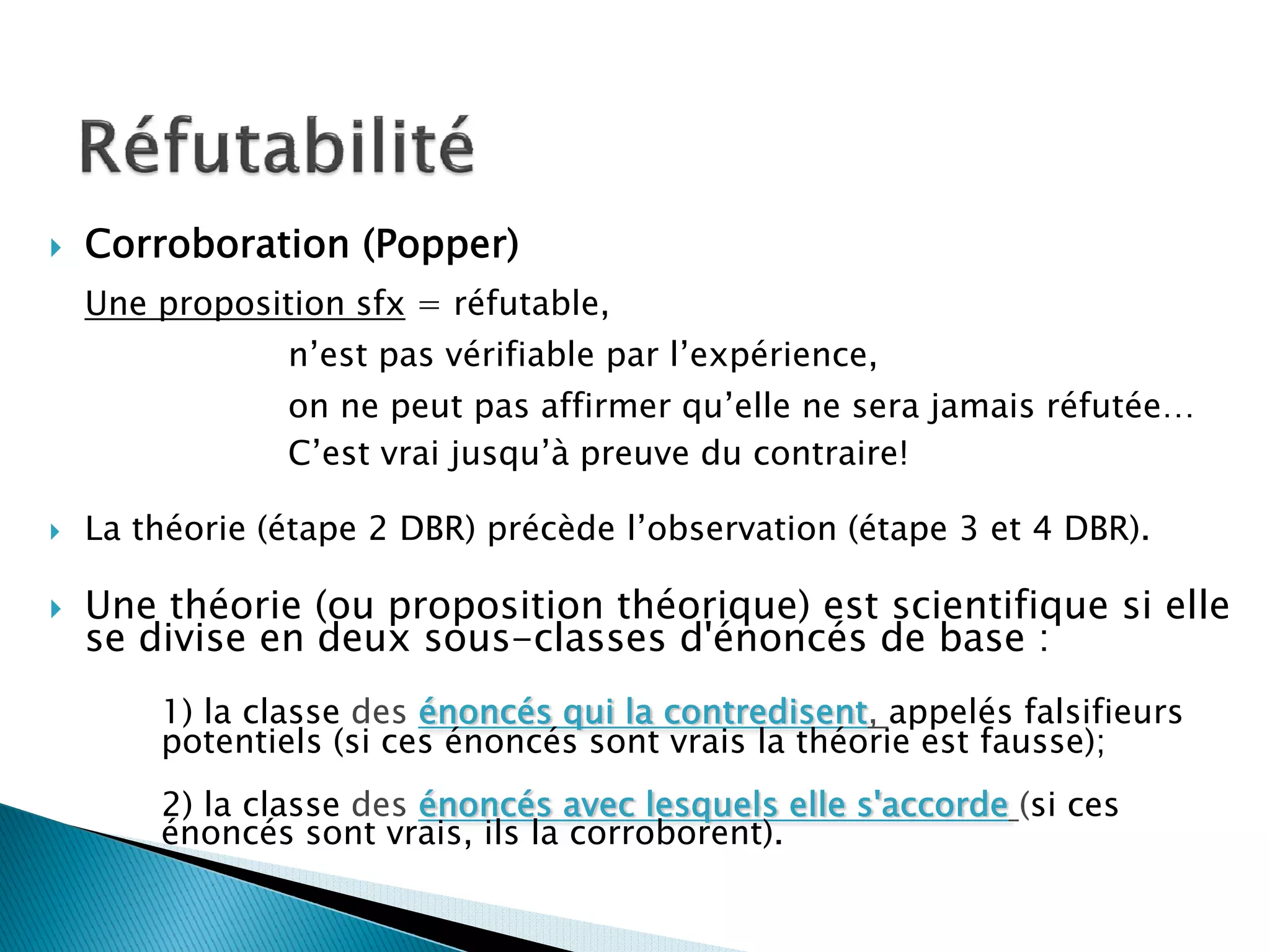 Corroboration (Popper)
Une proposition sfx = réfutable,
            n’est pas vérifiable par l’expérience,
            on ne peut pas affirmer qu’elle ne sera jamais réfutée…
            C’est vrai jusqu’à preuve du contraire!

La théorie (étape 2 DBR) précède l’observation (étape 3 et 4 DBR).

Une théorie (ou proposition théorique) est scientifique si elle
se divise en deux sous-classes d'énoncés de base :
    1) la classe des énoncés qui la contredisent, appelés falsifieurs
    potentiels (si ces énoncés sont vrais la théorie est fausse);
    2) la classe des énoncés avec lesquels elle s'accorde (si ces
    énoncés sont vrais, ils la corroborent).
 
