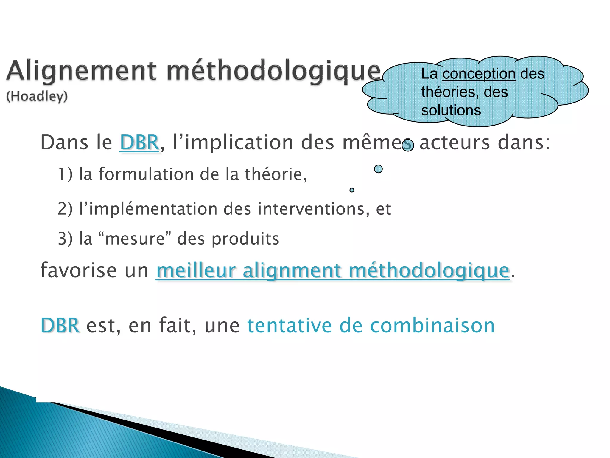 La conception des
                                                théories, des
                                                solutions

Dans le DBR, l’implication des mêmes acteurs dans:
  1) la formulation de la théorie,

  2) l’implémentation des interventions, et
  3) la “mesure” des produits
favorise un meilleur alignment méthodologique.

DBR est, en fait, une tentative de combinaison
du design intentionnel des       l’exploration empirique de notre
environnements d’apprentissage   compréhension de ces environnements
avec                             et de leur façon d’interagir avec les
                                 individus.
 
