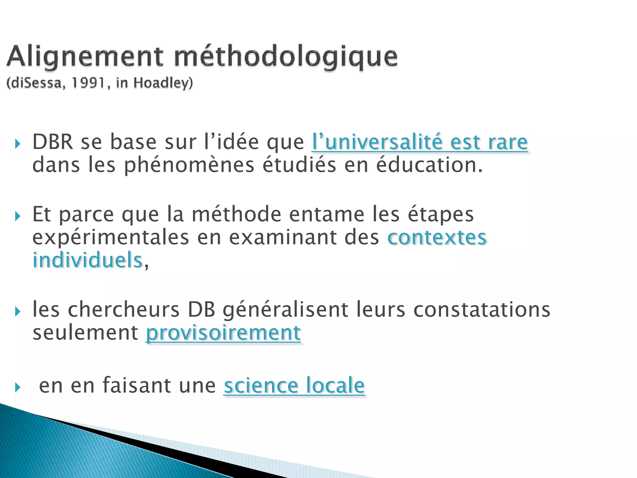 DBR se base sur l’idée que l’universalité est rare
dans les phénomènes étudiés en éducation.

Et parce que la méthode entame les étapes
expérimentales en examinant des contextes
individuels,

les chercheurs DB généralisent leurs constatations
seulement provisoirement

en en faisant une science locale
 