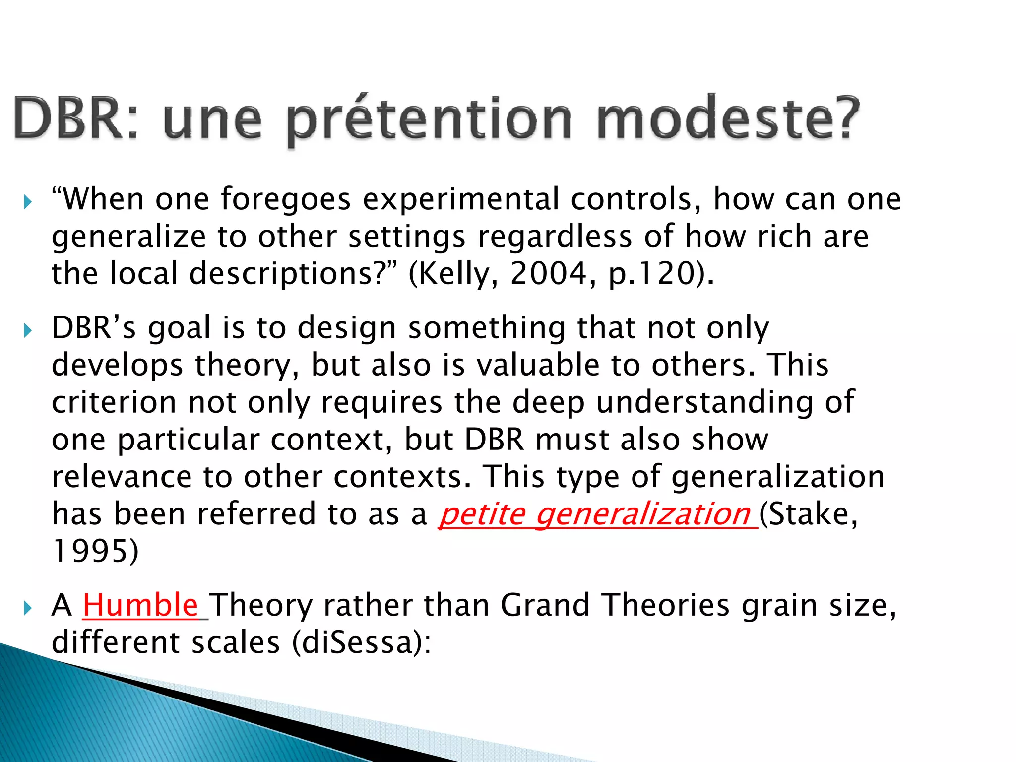 “When one foregoes experimental controls, how can one
generalize to other settings regardless of how rich are
the local descriptions?” (Kelly, 2004, p.120).
DBR’s goal is to design something that not only
develops theory, but also is valuable to others. This
criterion not only requires the deep understanding of
one particular context, but DBR must also show
relevance to other contexts. This type of generalization
has been referred to as a petite generalization (Stake,
1995)
A Humble Theory rather than Grand Theories grain size,
different scales (diSessa):
 