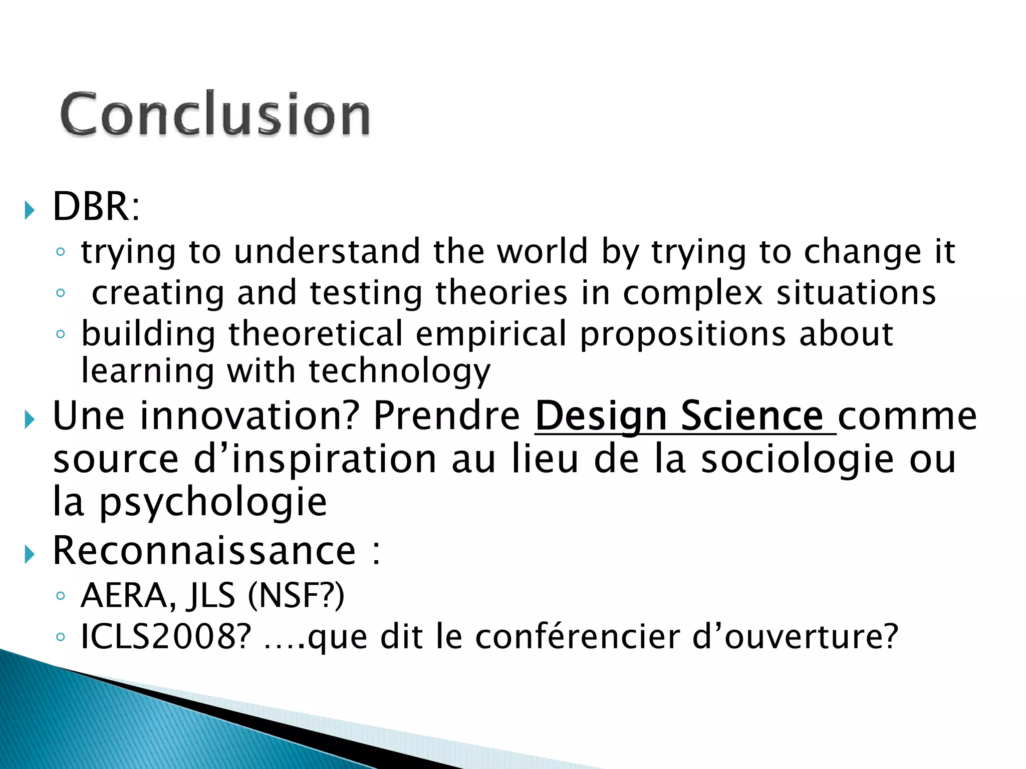 DBR:
◦ trying to understand the world by trying to change it
◦ creating and testing theories in complex situations
◦ building theoretical empirical propositions about
  learning with technology
Une innovation? Prendre Design Science comme
source d’inspiration au lieu de la sociologie ou
la psychologie
Reconnaissance :
◦ AERA, JLS (NSF?)
◦ ICLS2008? ….que dit le conférencier d’ouverture?
 