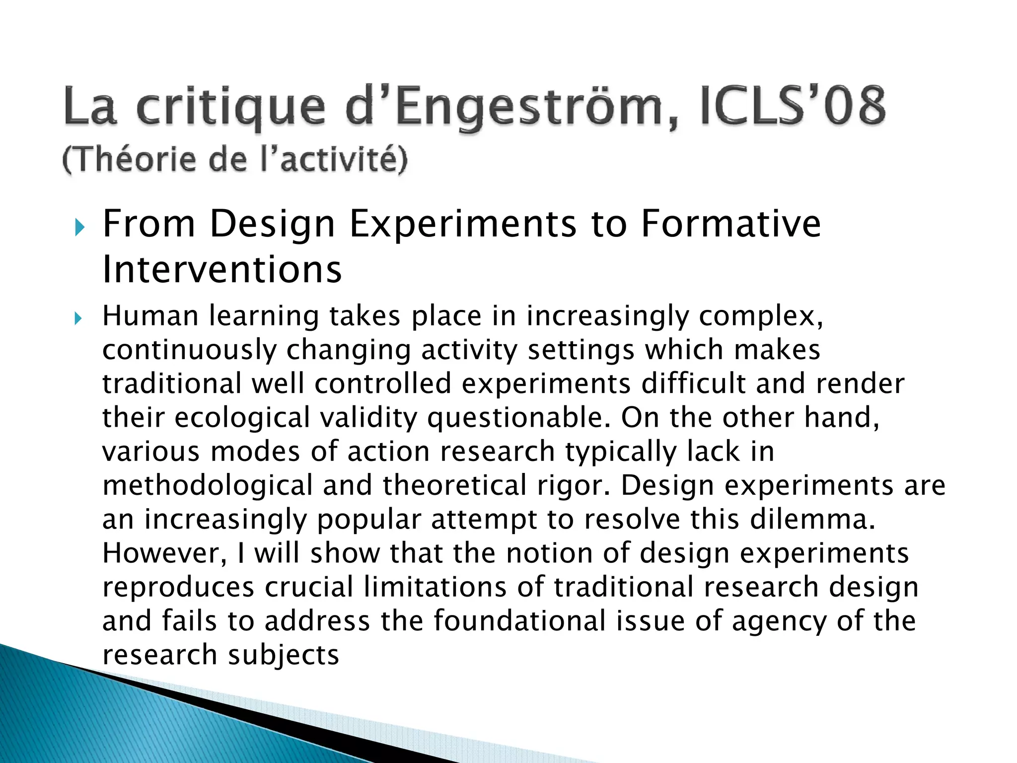 From Design Experiments to Formative
Interventions
Human learning takes place in increasingly complex,
continuously changing activity settings which makes
traditional well controlled experiments difficult and render
their ecological validity questionable. On the other hand,
various modes of action research typically lack in
methodological and theoretical rigor. Design experiments are
an increasingly popular attempt to resolve this dilemma.
However, I will show that the notion of design experiments
reproduces crucial limitations of traditional research design
and fails to address the foundational issue of agency of the
research subjects
 