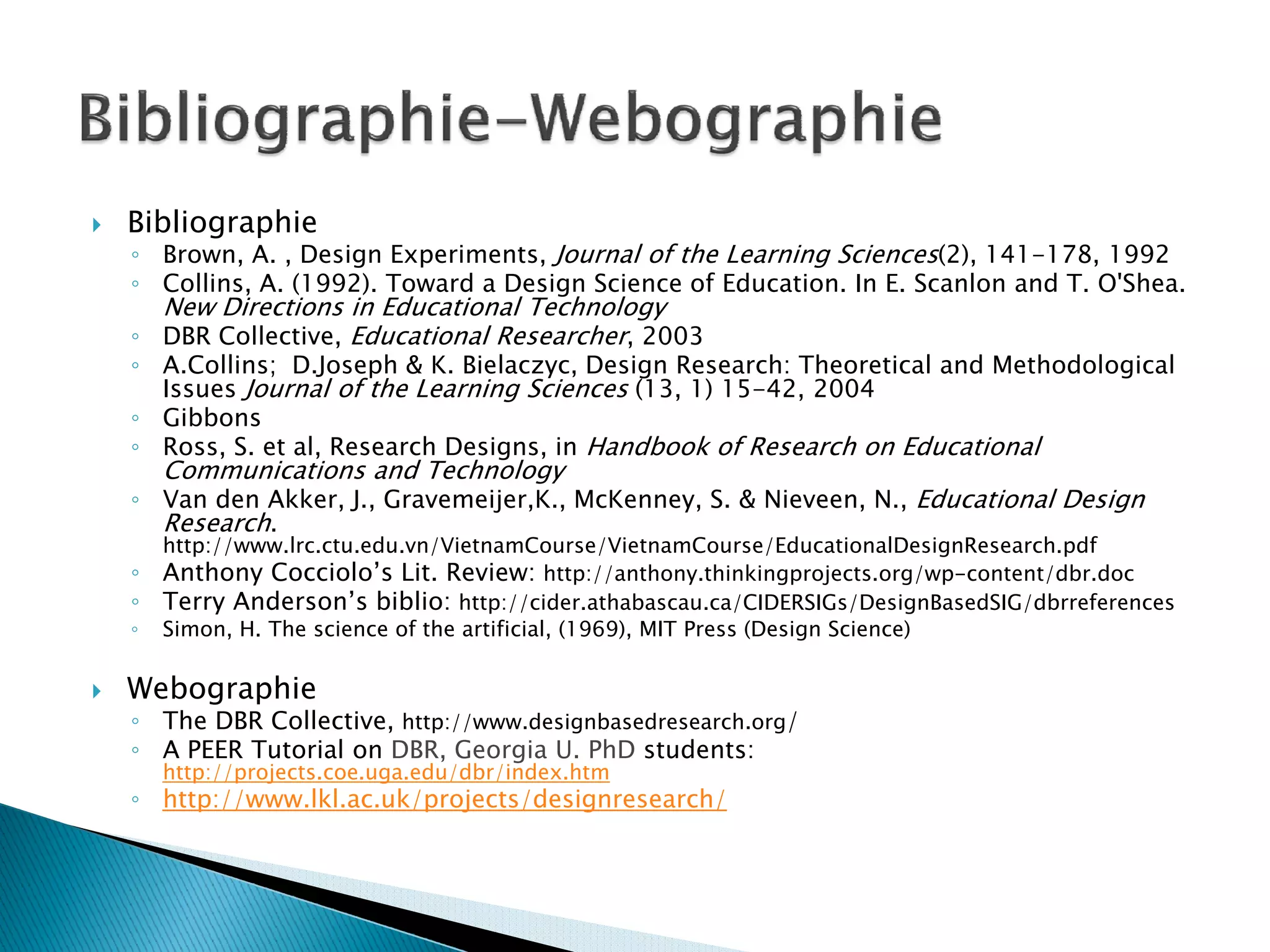 Bibliographie
◦ Brown, A. , Design Experiments, Journal of the Learning Sciences(2), 141-178, 1992
◦ Collins, A. (1992). Toward a Design Science of Education. In E. Scanlon and T. O'Shea.
  New Directions in Educational Technology
◦ DBR Collective, Educational Researcher, 2003
◦ A.Collins; D.Joseph & K. Bielaczyc, Design Research: Theoretical and Methodological
  Issues Journal of the Learning Sciences (13, 1) 15-42, 2004
◦ Gibbons
◦ Ross, S. et al, Research Designs, in Handbook of Research on Educational
    Communications and Technology
◦ Van den Akker, J., Gravemeijer,K., McKenney, S. & Nieveen, N., Educational Design
  Research.
    http://www.lrc.ctu.edu.vn/VietnamCourse/VietnamCourse/EducationalDesignResearch.pdf
◦   Anthony Cocciolo’s Lit. Review: http://anthony.thinkingprojects.org/wp-content/dbr.doc
◦   Terry Anderson’s biblio: http://cider.athabascau.ca/CIDERSIGs/DesignBasedSIG/dbrreferences
◦   Simon, H. The science of the artificial, (1969), MIT Press (Design Science)

Webographie
◦ The DBR Collective, http://www.designbasedresearch.org/
◦ A PEER Tutorial on DBR, Georgia U. PhD students:
    http://projects.coe.uga.edu/dbr/index.htm
◦ http://www.lkl.ac.uk/projects/designresearch/
 
