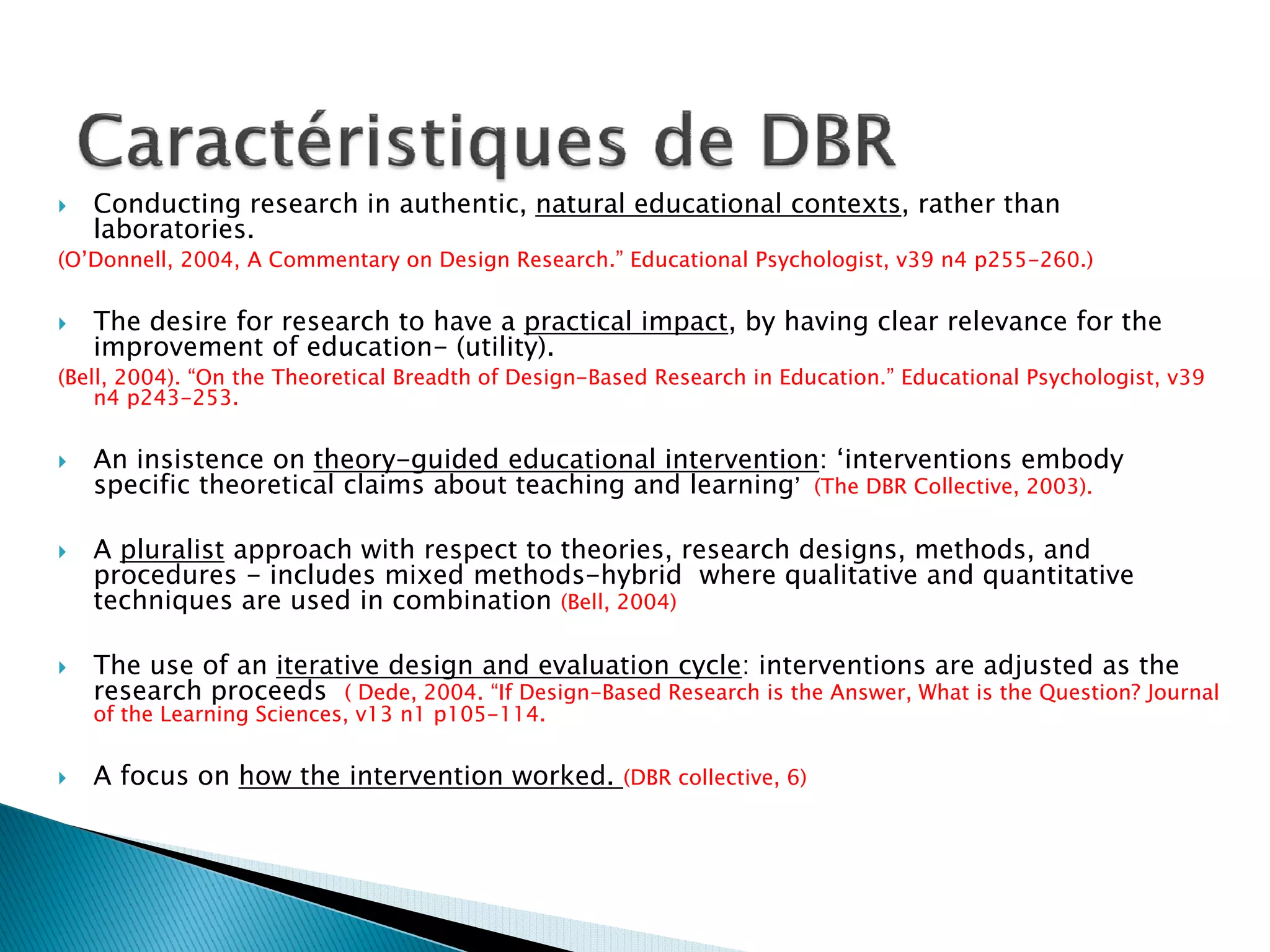 Conducting research in authentic, natural educational contexts, rather than
   laboratories.
(O’Donnell, 2004, A Commentary on Design Research.” Educational Psychologist, v39 n4 p255-260.)

   The desire for research to have a practical impact, by having clear relevance for the
   improvement of education- (utility).
(Bell, 2004). “On the Theoretical Breadth of Design-Based Research in Education.” Educational Psychologist, v39
    n4 p243-253.

   An insistence on theory-guided educational intervention: ‘interventions embody
   specific theoretical claims about teaching and learning’ (The DBR Collective, 2003).

   A pluralist approach with respect to theories, research designs, methods, and
   procedures - includes mixed methods-hybrid where qualitative and quantitative
   techniques are used in combination (Bell, 2004)

   The use of an iterative design and evaluation cycle: interventions are adjusted as the
   research proceeds ( Dede, 2004. “If Design-Based Research is the Answer, What is the Question? Journal
   of the Learning Sciences, v13 n1 p105-114.

   A focus on how the intervention worked.            (DBR collective, 6)
 