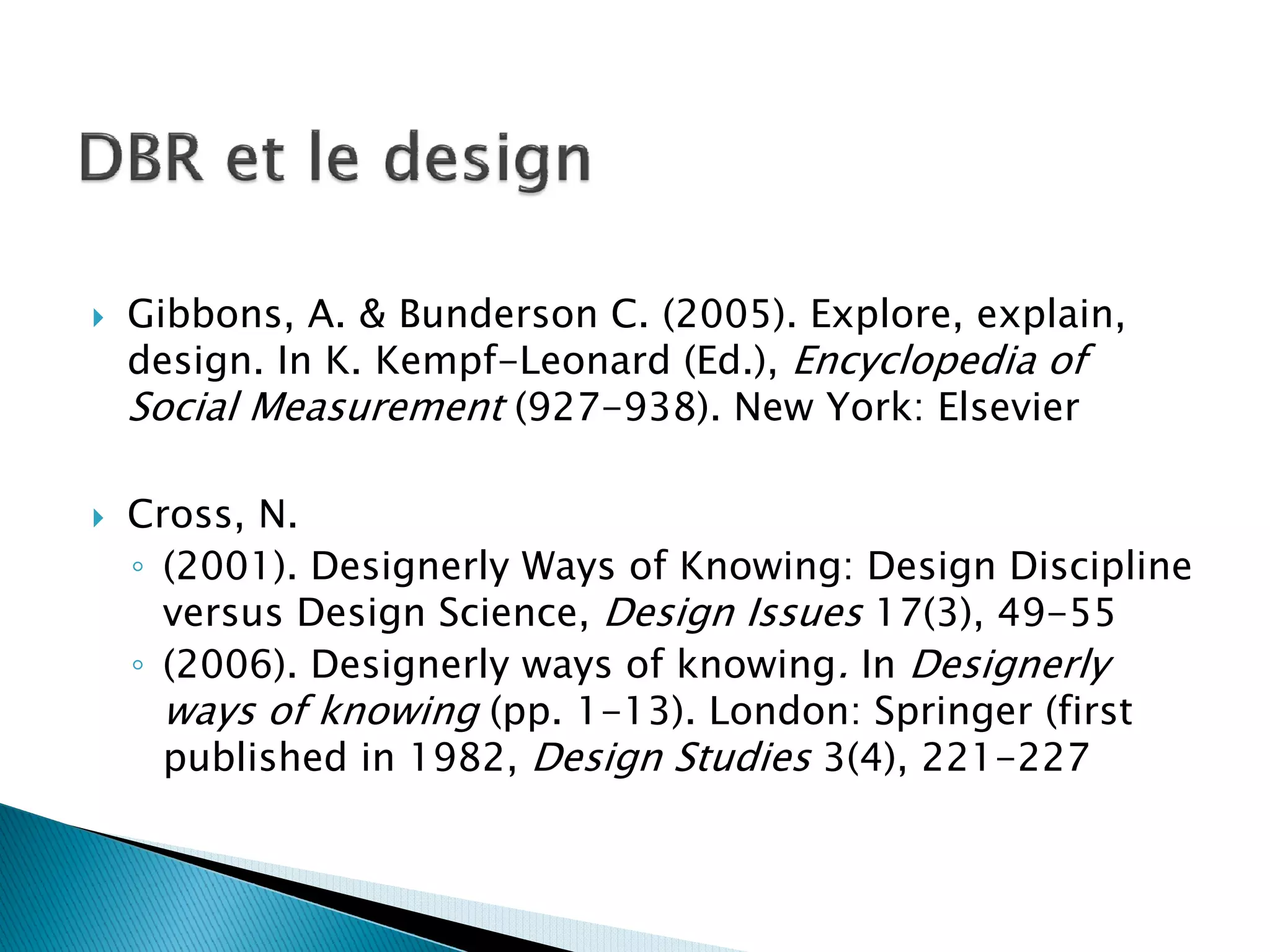 Gibbons, A. & Bunderson C. (2005). Explore, explain,
design. In K. Kempf-Leonard (Ed.), Encyclopedia of
Social Measurement (927-938). New York: Elsevier

Cross, N.
◦ (2001). Designerly Ways of Knowing: Design Discipline
  versus Design Science, Design Issues 17(3), 49-55
◦ (2006). Designerly ways of knowing. In Designerly
  ways of knowing (pp. 1-13). London: Springer (first
  published in 1982, Design Studies 3(4), 221-227
 