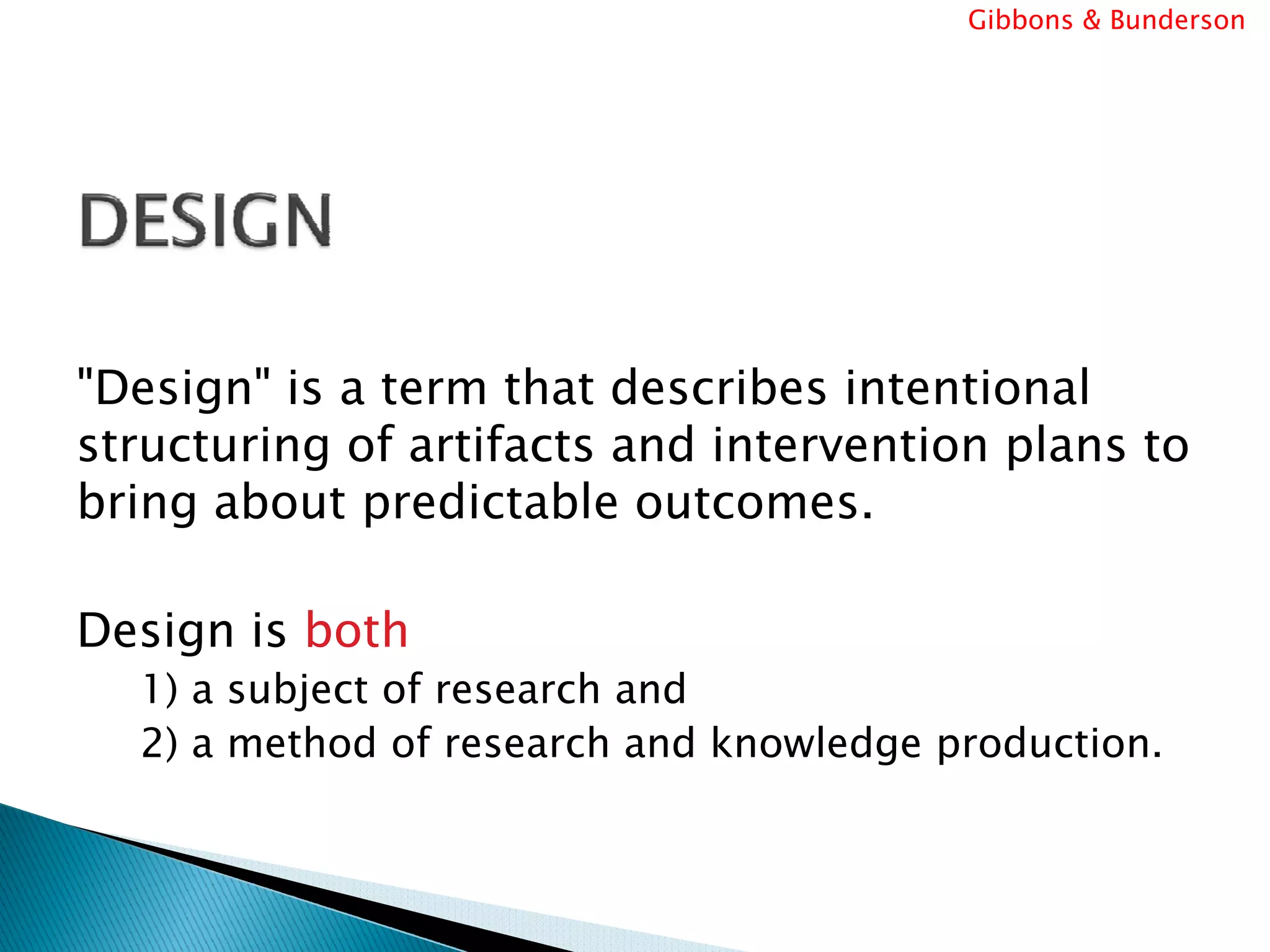 Gibbons & Bunderson




"Design" is a term that describes intentional
structuring of artifacts and intervention plans to
bring about predictable outcomes.

Design is both
  1) a subject of research and
  2) a method of research and knowledge production.
 