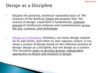 Nigel Cross




Despite the positivist, technical-rationality basis of The
Sciences of the Artificial, Simon did propose that “the
science of design” could form a fundamental, common
ground of intellectual endeavor and communication across
the arts, sciences, and technology.


Design as a discipline, therefore, can mean design studied
on its own terms, and within its own rigorous culture. It can
mean a science of design based on the reflective practice of
design: design as a discipline, but not design as a science.
This discipline seeks to develop domain-independent
approaches to theory and research in design.
 
