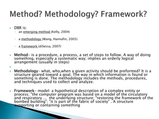 DBR is:
◦ an emerging method (Kelly, 2004)

◦ a methodology (Wang, Hannafin, 2005)

◦ a framework (diSessa, 2007)

Method- is a procedure, a process, a set of steps to follow. A way of doing
something, especially a systematic way; implies an orderly logical
arrangement (usually in steps)

Methodology- what, who,when a given activity should be preformed? It is a
structure geared toward a goal. The way in which information is found or
something is done. The methodology includes the methods, procedures,
and techniques used to collect and analyze.

Framework- model: a hypothetical description of a complex entity or
process; "the computer program was based on a model of the circulatory
and respiratory ... the underlying structure; "restoring the framework of the
bombed building"; "it is part of the fabric of society" . A structure
supporting or containing something
 