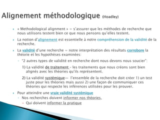 « Methodological alignment » = s’assurer que les méthodes de recherche que
nous utilisons testent bien ce que nous pensons qu’elles testent.
La notion d’alignement est essentielle à notre compréhension de la validité de la
recherche.
La validité d’une recherche = notre interprétation des résultats corrobore la
théorie et les hypothèses examinées:
◦ “2 autres types de validité en recherche dont nous devons nous soucier”:
  1) La validité de traitement – les traitements que nous créons sont bien
     alignés avec les théories qu’ils représentent.
  2) La validité systémique— l’ensemble de la recherche doit créer 1) un test
     juste pour les théories mais aussi 2) une façon de communiquer ces
     théories qui respecte les inférences utilisées pour les prouver.
Pour atteindre une vraie validité systémique
◦ Nos recherches doivent informer nos théories,
  - Qui doivent informer la pratique
 