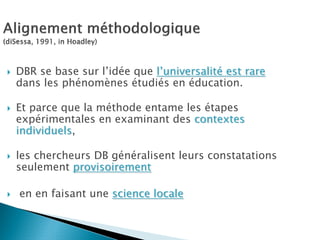DBR se base sur l’idée que l’universalité est rare
dans les phénomènes étudiés en éducation.

Et parce que la méthode entame les étapes
expérimentales en examinant des contextes
individuels,

les chercheurs DB généralisent leurs constatations
seulement provisoirement

en en faisant une science locale
 