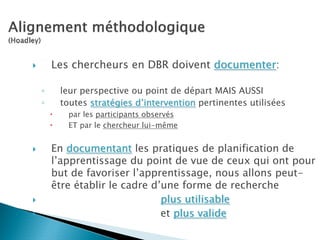 Les chercheurs en DBR doivent documenter:

◦    leur perspective ou point de départ MAIS AUSSI
◦    toutes stratégies d’intervention pertinentes utilisées
       par les participants observés
       ET par le chercheur lui-même


    En documentant les pratiques de planification de
    l’apprentissage du point de vue de ceux qui ont pour
    but de favoriser l’apprentissage, nous allons peut-
    être établir le cadre d’une forme de recherche
                            plus utilisable
                            et plus valide
 
