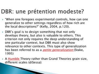 “When one foregoes experimental controls, how can one
generalize to other settings regardless of how rich are
the local descriptions?” (Kelly, 2004, p.120).
DBR’s goal is to design something that not only
develops theory, but also is valuable to others. This
criterion not only requires the deep understanding of
one particular context, but DBR must also show
relevance to other contexts. This type of generalization
has been referred to as a petite generalization (Stake,
1995)
A Humble Theory rather than Grand Theories grain size,
different scales (diSessa):
 