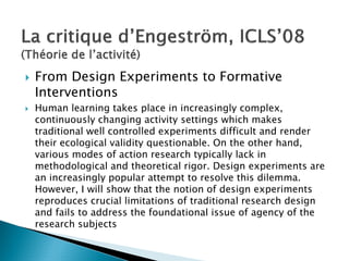 From Design Experiments to Formative
Interventions
Human learning takes place in increasingly complex,
continuously changing activity settings which makes
traditional well controlled experiments difficult and render
their ecological validity questionable. On the other hand,
various modes of action research typically lack in
methodological and theoretical rigor. Design experiments are
an increasingly popular attempt to resolve this dilemma.
However, I will show that the notion of design experiments
reproduces crucial limitations of traditional research design
and fails to address the foundational issue of agency of the
research subjects
 