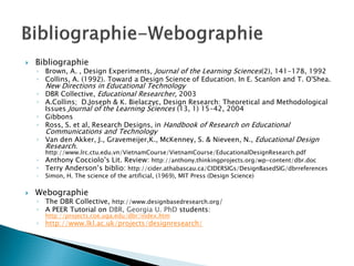 Bibliographie
◦ Brown, A. , Design Experiments, Journal of the Learning Sciences(2), 141-178, 1992
◦ Collins, A. (1992). Toward a Design Science of Education. In E. Scanlon and T. O'Shea.
  New Directions in Educational Technology
◦ DBR Collective, Educational Researcher, 2003
◦ A.Collins; D.Joseph & K. Bielaczyc, Design Research: Theoretical and Methodological
  Issues Journal of the Learning Sciences (13, 1) 15-42, 2004
◦ Gibbons
◦ Ross, S. et al, Research Designs, in Handbook of Research on Educational
    Communications and Technology
◦ Van den Akker, J., Gravemeijer,K., McKenney, S. & Nieveen, N., Educational Design
  Research.
    http://www.lrc.ctu.edu.vn/VietnamCourse/VietnamCourse/EducationalDesignResearch.pdf
◦   Anthony Cocciolo’s Lit. Review: http://anthony.thinkingprojects.org/wp-content/dbr.doc
◦   Terry Anderson’s biblio: http://cider.athabascau.ca/CIDERSIGs/DesignBasedSIG/dbrreferences
◦   Simon, H. The science of the artificial, (1969), MIT Press (Design Science)

Webographie
◦ The DBR Collective, http://www.designbasedresearch.org/
◦ A PEER Tutorial on DBR, Georgia U. PhD students:
    http://projects.coe.uga.edu/dbr/index.htm
◦ http://www.lkl.ac.uk/projects/designresearch/
 