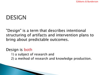 Gibbons & Bunderson




"Design" is a term that describes intentional
structuring of artifacts and intervention plans to
bring about predictable outcomes.

Design is both
  1) a subject of research and
  2) a method of research and knowledge production.
 