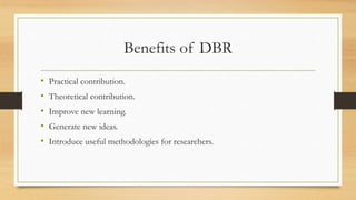 Benefits of DBR
• Practical contribution.
• Theoretical contribution.
• Improve new learning.
• Generate new ideas.
• Introduce useful methodologies for researchers.
 