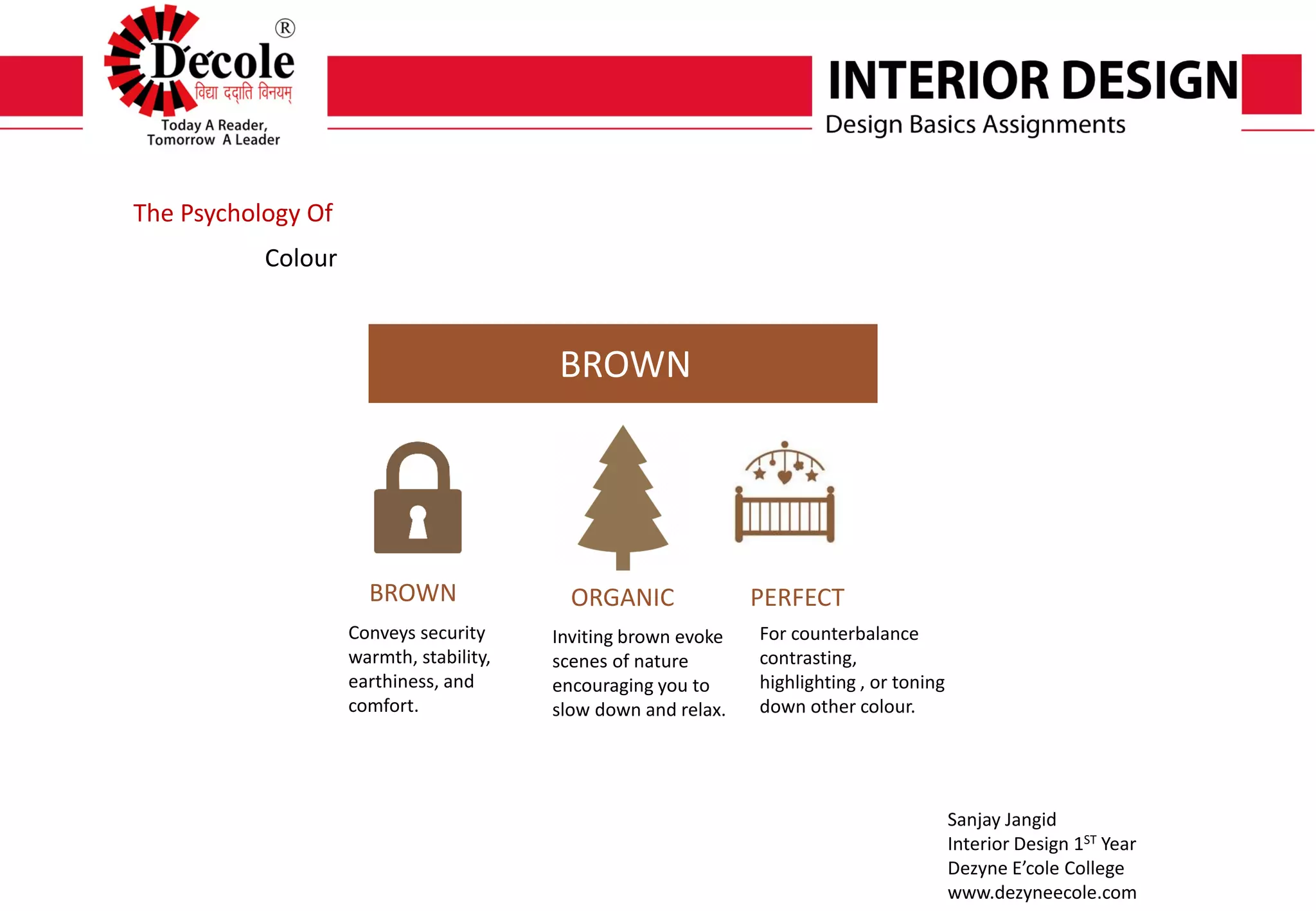 Sanjay Jangid
Interior Design 1ST Year
Dezyne E’cole College
www.dezyneecole.com
Submitted By
The Psychology Of
Colour
BROWN
BROWN ORGANIC PERFECT
Conveys security
warmth, stability,
earthiness, and
comfort.
Inviting brown evoke
scenes of nature
encouraging you to
slow down and relax.
For counterbalance
contrasting,
highlighting , or toning
down other colour.
 