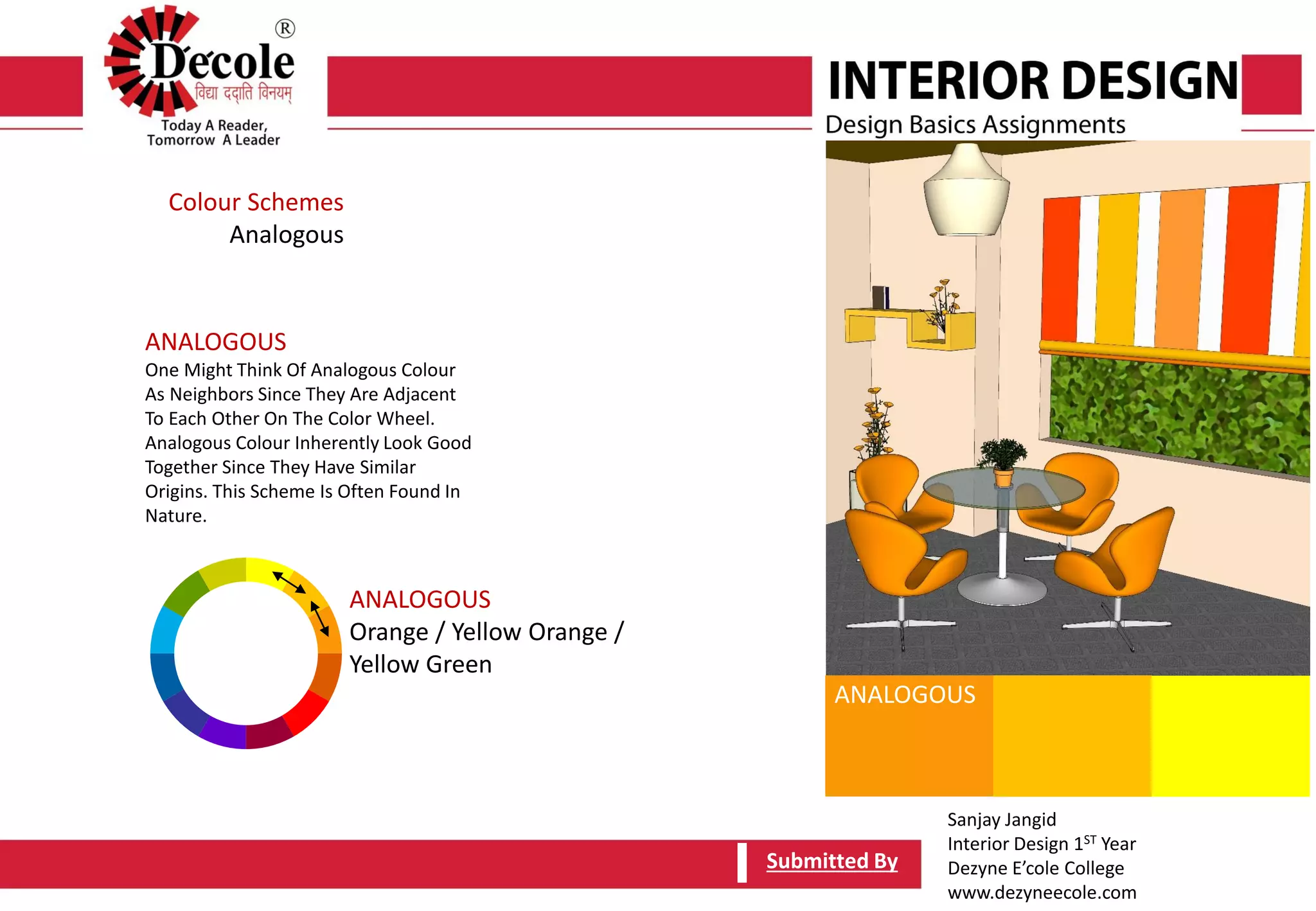 Sanjay Jangid
Interior Design 1ST Year
Dezyne E’cole College
www.dezyneecole.com
Submitted By
Colour Schemes
Analogous
ANALOGOUS
One Might Think Of Analogous Colour
As Neighbors Since They Are Adjacent
To Each Other On The Color Wheel.
Analogous Colour Inherently Look Good
Together Since They Have Similar
Origins. This Scheme Is Often Found In
Nature.
Submitted By
ANALOGOUS
Orange / Yellow Orange /
Yellow Green
ANALOGOUS
 