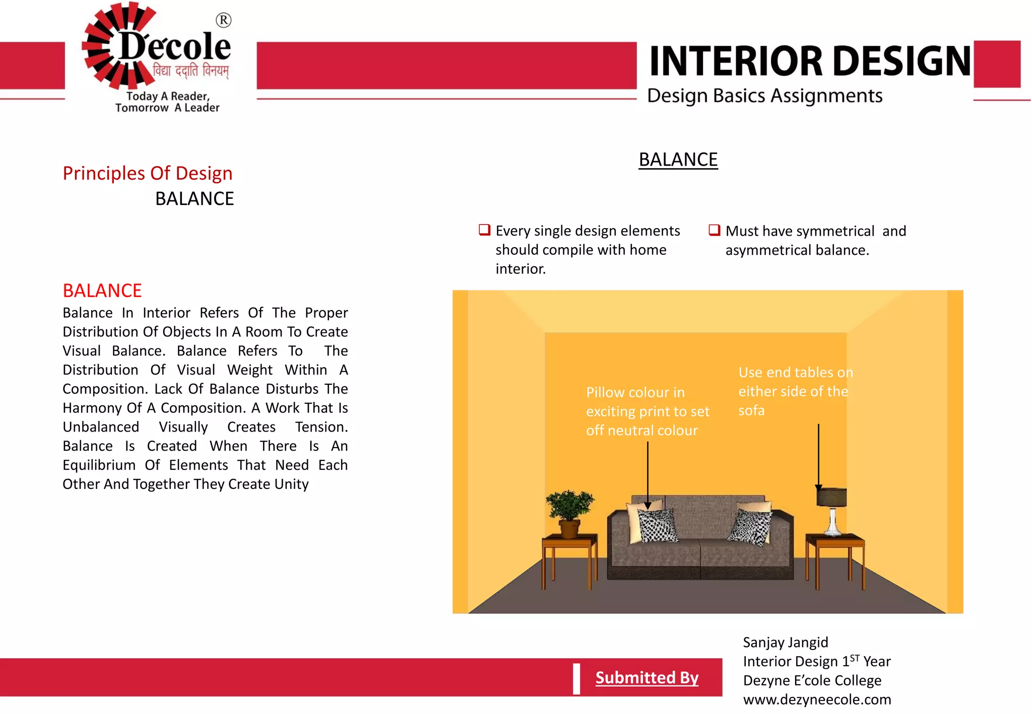Sanjay Jangid
Interior Design 1ST Year
Dezyne E’cole College
www.dezyneecole.com
Submitted BySubmitted By
BALANCE
Balance In Interior Refers Of The Proper
Distribution Of Objects In A Room To Create
Visual Balance. Balance Refers To The
Distribution Of Visual Weight Within A
Composition. Lack Of Balance Disturbs The
Harmony Of A Composition. A Work That Is
Unbalanced Visually Creates Tension.
Balance Is Created When There Is An
Equilibrium Of Elements That Need Each
Other And Together They Create Unity
Principles Of Design
BALANCE
 Every single design elements
should compile with home
interior.
 Must have symmetrical and
asymmetrical balance.
BALANCE
Pillow colour in
exciting print to set
off neutral colour
Use end tables on
either side of the
sofa
 