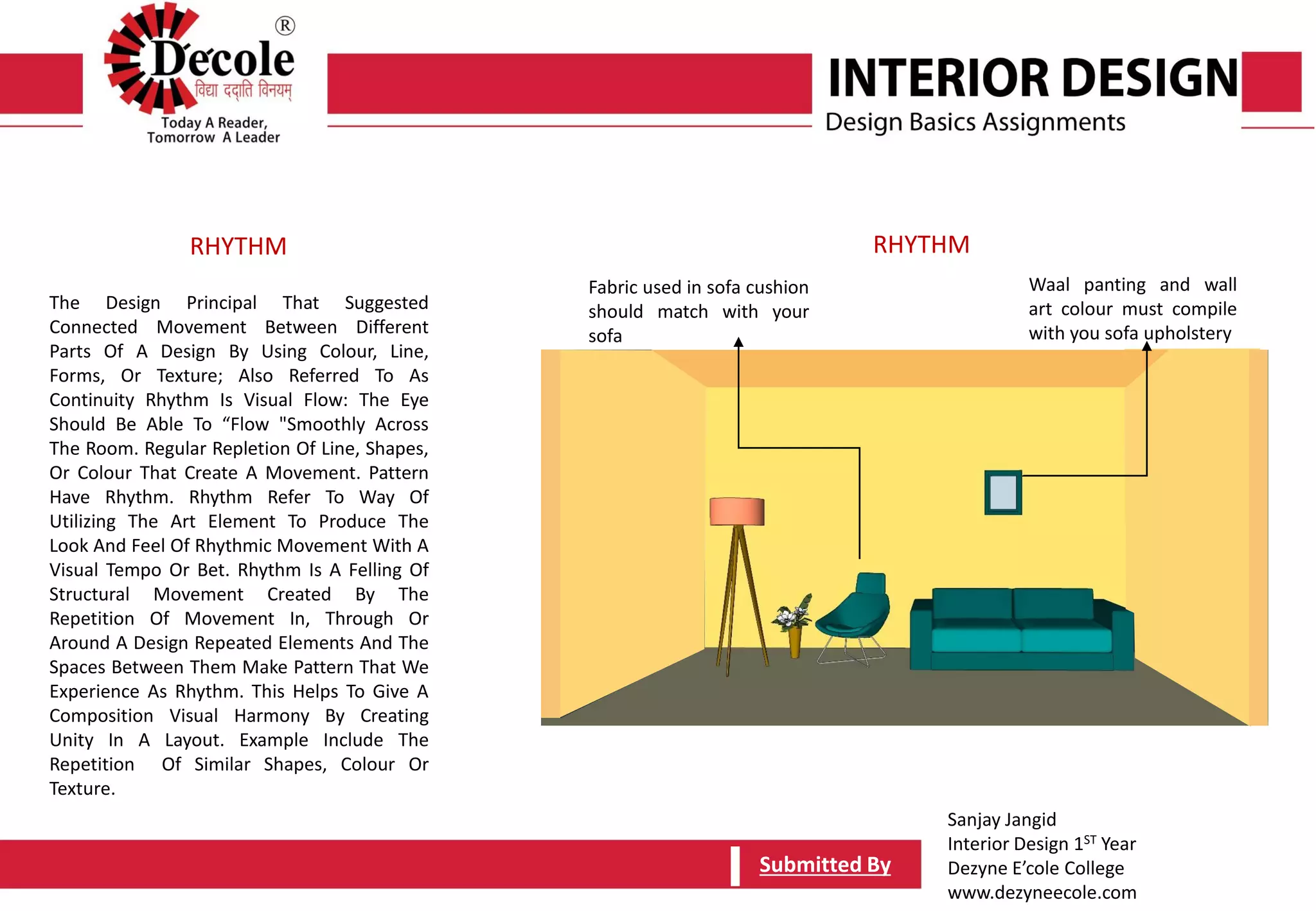 Sanjay Jangid
Interior Design 1ST Year
Dezyne E’cole College
www.dezyneecole.com
Submitted BySubmitted By
The Design Principal That Suggested
Connected Movement Between Different
Parts Of A Design By Using Colour, Line,
Forms, Or Texture; Also Referred To As
Continuity Rhythm Is Visual Flow: The Eye
Should Be Able To “Flow "Smoothly Across
The Room. Regular Repletion Of Line, Shapes,
Or Colour That Create A Movement. Pattern
Have Rhythm. Rhythm Refer To Way Of
Utilizing The Art Element To Produce The
Look And Feel Of Rhythmic Movement With A
Visual Tempo Or Bet. Rhythm Is A Felling Of
Structural Movement Created By The
Repetition Of Movement In, Through Or
Around A Design Repeated Elements And The
Spaces Between Them Make Pattern That We
Experience As Rhythm. This Helps To Give A
Composition Visual Harmony By Creating
Unity In A Layout. Example Include The
Repetition Of Similar Shapes, Colour Or
Texture.
RHYTHM RHYTHM
Fabric used in sofa cushion
should match with your
sofa
Waal panting and wall
art colour must compile
with you sofa upholstery
 