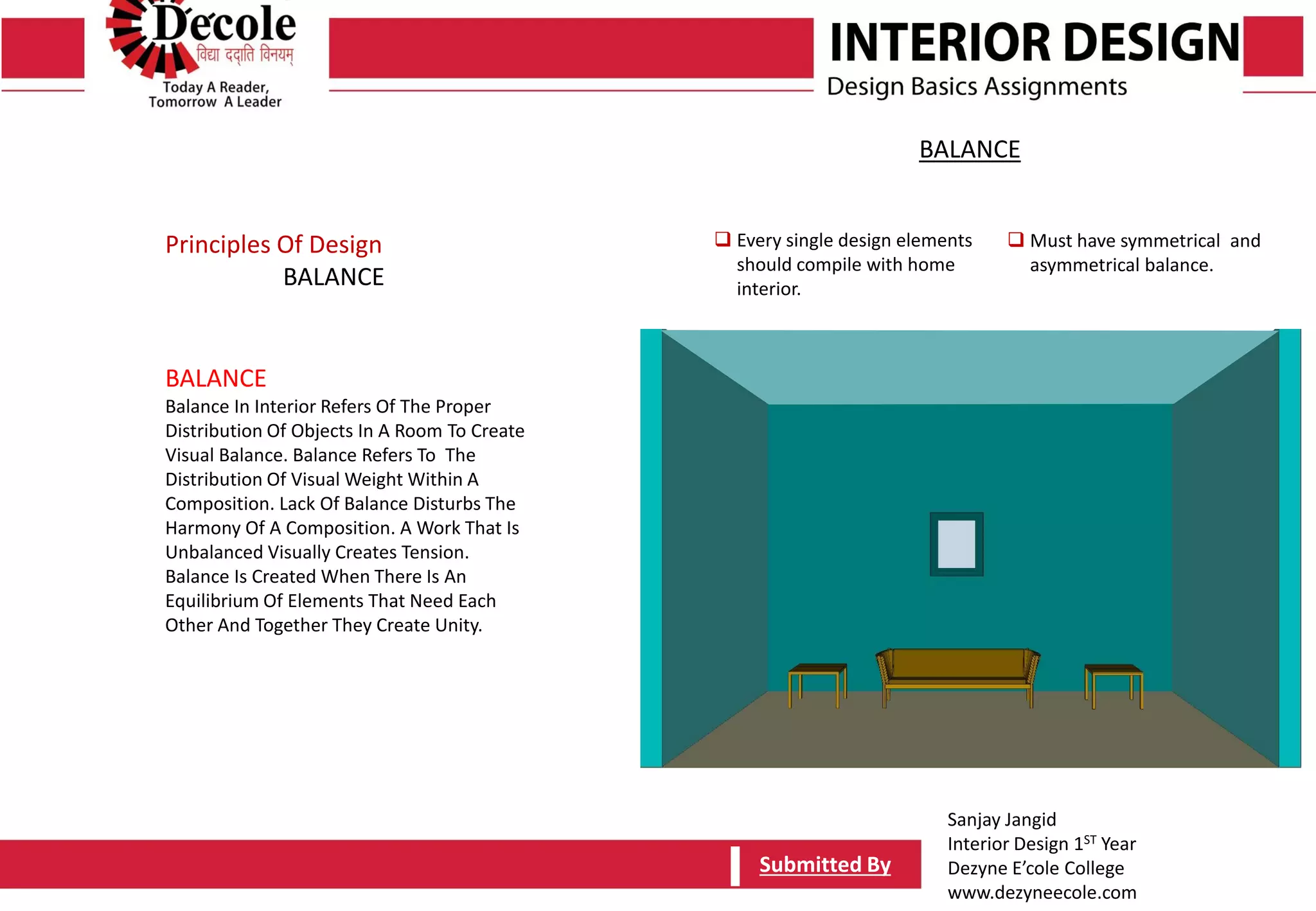Sanjay Jangid
Interior Design 1ST Year
Dezyne E’cole College
www.dezyneecole.com
Submitted BySubmitted By
BALANCE
Balance In Interior Refers Of The Proper
Distribution Of Objects In A Room To Create
Visual Balance. Balance Refers To The
Distribution Of Visual Weight Within A
Composition. Lack Of Balance Disturbs The
Harmony Of A Composition. A Work That Is
Unbalanced Visually Creates Tension.
Balance Is Created When There Is An
Equilibrium Of Elements That Need Each
Other And Together They Create Unity.
Principles Of Design
BALANCE
 Every single design elements
should compile with home
interior.
 Must have symmetrical and
asymmetrical balance.
BALANCE
 