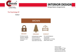 Sanjay Jangid
Interior Design 1ST Year
Dezyne E’cole College
www.dezyneecole.com
Submitted By
The Psychology Of
Colour
BROWN
BROWN ORGANIC PERFECT
Conveys security
warmth, stability,
earthiness, and
comfort.
Inviting brown evoke
scenes of nature
encouraging you to
slow down and relax.
For counterbalance
contrasting,
highlighting , or toning
down other colour.
 