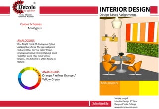 Sanjay Jangid
Interior Design 1ST Year
Dezyne E’cole College
www.dezyneecole.com
Submitted By
Colour Schemes
Analogous
ANALOGOUS
One Might Think Of Analogous Colour
As Neighbors Since They Are Adjacent
To Each Other On The Color Wheel.
Analogous Colour Inherently Look Good
Together Since They Have Similar
Origins. This Scheme Is Often Found In
Nature.
Submitted By
ANALOGOUS
Orange / Yellow Orange /
Yellow Green
ANALOGOUS
 