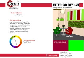 Sanjay Jangid
Interior Design 1ST Year
Dezyne E’cole College
www.dezyneecole.com
Submitted By
Colour Schemes
Analogous
Complementary
Any Two Colors Located Opposite Of
Each Other On The Colors. As Impaled,
Complementary Colors Enhances Other
And Almost Always Look Great
Together. You See This Scheme In Many
Aspect Of Your Everyday Life. For
Example, The Reads And Greens Of
Christmas.
Submitted By
Complementary
Violet / Green COMPLEMENTAR
 