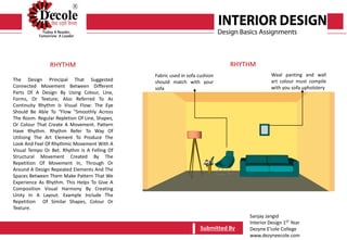 Sanjay Jangid
Interior Design 1ST Year
Dezyne E’cole College
www.dezyneecole.com
Submitted BySubmitted By
The Design Principal That Suggested
Connected Movement Between Different
Parts Of A Design By Using Colour, Line,
Forms, Or Texture; Also Referred To As
Continuity Rhythm Is Visual Flow: The Eye
Should Be Able To “Flow "Smoothly Across
The Room. Regular Repletion Of Line, Shapes,
Or Colour That Create A Movement. Pattern
Have Rhythm. Rhythm Refer To Way Of
Utilizing The Art Element To Produce The
Look And Feel Of Rhythmic Movement With A
Visual Tempo Or Bet. Rhythm Is A Felling Of
Structural Movement Created By The
Repetition Of Movement In, Through Or
Around A Design Repeated Elements And The
Spaces Between Them Make Pattern That We
Experience As Rhythm. This Helps To Give A
Composition Visual Harmony By Creating
Unity In A Layout. Example Include The
Repetition Of Similar Shapes, Colour Or
Texture.
RHYTHM RHYTHM
Fabric used in sofa cushion
should match with your
sofa
Waal panting and wall
art colour must compile
with you sofa upholstery
 