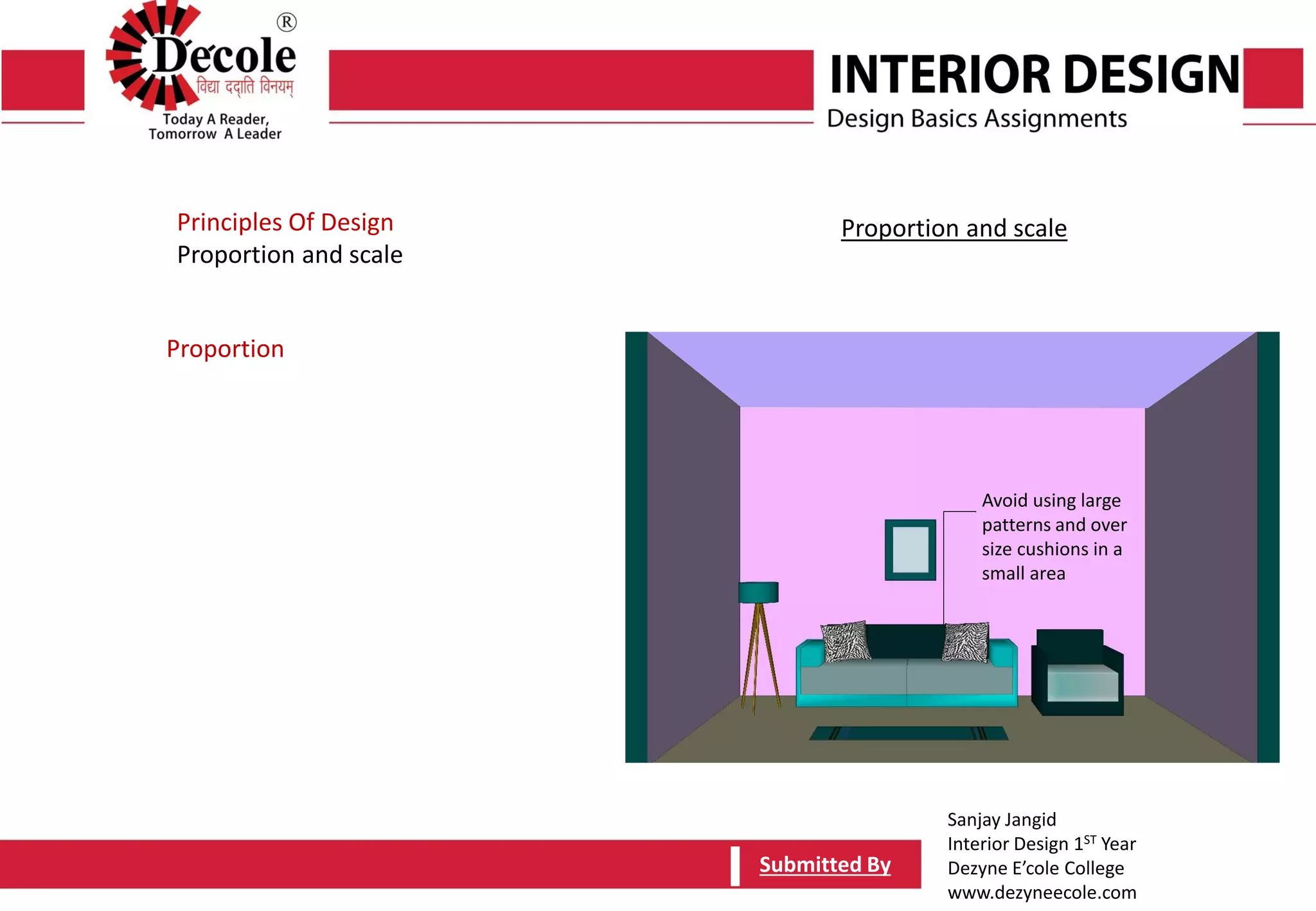 Sanjay Jangid
Interior Design 1ST Year
Dezyne E’cole College
www.dezyneecole.com
Submitted BySubmitted By
Project Report- Construction Studies
Drawing Title –EMPHASIS
Decide on a central point for a room
Principles Of Design
Proportion and scale
Proportion
Proportion and scale
Avoid using large
patterns and over
size cushions in a
small area
 