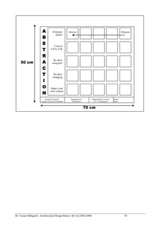 Dr. Yasser Mahgoub - Architectural Design Basics- KU (2) 2003-2004 10 
A 
B 
S 
T 
R 
A 
C 
T 
I 
O 
N 
70 cm 
50 cm 
Eliminate 
details 
Convert 
3-D to 2-Dl 
Re-draw 
using dots 
Adopt a new 
color scheme 
Re-draw 
smudging 
Abstract Original 
Kuwait University 
College of Eng. & Petroleum 
Department of 
Architecture 
Design Basics in Arch. 
Ex. 5: Abstraction 
Name: 
Date: 
 