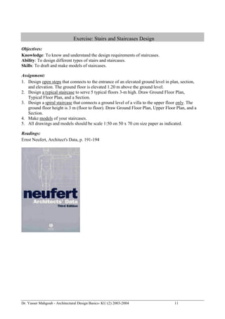 Dr. Yasser Mahgoub - Architectural Design Basics- KU (2) 2003-2004 11 
Exercise: Stairs and Staircases Design 
Objectives: 
Knowledge: To know and understand the design requirements of staircases. 
Ability: To design different types of stairs and staircases. 
Skills: To draft and make models of staircases. 
Assignment: 
1. Design open steps that connects to the entrance of an elevated ground level in plan, section, and elevation. The ground floor is elevated 1.20 m above the ground level. 
2. Design a typical staircase to serve 5 typical floors 3-m high. Draw Ground Floor Plan, Typical Floor Plan, and a Section. 
3. Design a spiral staircase that connects a ground level of a villa to the upper floor only. The ground floor height is 3 m (floor to floor). Draw Ground Floor Plan, Upper Floor Plan, and a Section. 
4. Make models of your staircases. 
5. All drawings and models should be scale 1:50 on 50 x 70 cm size paper as indicated. 
Readings: 
Ernst Neufert, Architect's Data, p. 191-194 
 