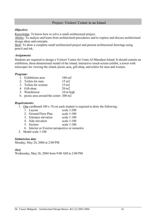 Dr. Yasser Mahgoub - Architectural Design Basics- KU (2) 2003-2004 16 
Project: Visitors' Center in an Island 
Objective: 
Knowledge: To know how to solve a small architectural project. 
Ability: To analyze and learn from architectural precedence and to express and discuss architectural design ideas and concepts. 
Skill: To draw a complete small architectural project and present architectural drawings using pencil and ink. 
Assignment: 
Students are required to design a Visitors' Center for Umm Al-Maradem Island. It should contain an exhibition, three-dimensional model of the island, interactive touch-screen exhibit, a tower with telescopes for viewing the island, picnic area, gift-shop, and toilets for men and women. 
Program: 
1. Exhibitions area 100 m2 
2. Toilets for men 15 m2 
3. Toilets for women 15 m2 
4. Gift-shop 20 m2 
5. Watchtower 10 m high 
6. picnic area around the center 200 m2 
Requirements: 
1. One cardboard 100 x 70 cm each student is required to draw the following: 
1. Layout scale 1:200 
2. Ground Floor Plan scale 1:100 
3. Entrance elevation scale 1:100 
4. Side elevation scale 1:100 
5. Section scale 1:100 
6. Interior or Exterior perspective or isometric 
2. Model scale 1:100 
Submission date 
Monday, May 24, 2004 at 2:00 PM 
Jury 
Wednesday, May 26, 2004 from 9:00 AM to 2:00 PM  