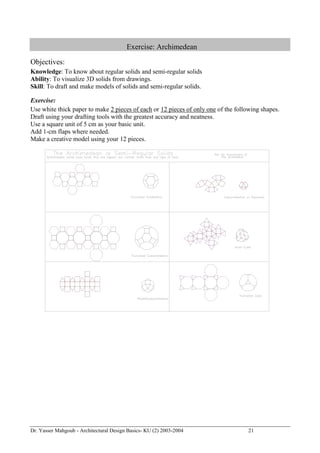 Dr. Yasser Mahgoub - Architectural Design Basics- KU (2) 2003-2004 21 
Exercise: Archimedean 
Objectives: 
Knowledge: To know about regular solids and semi-regular solids 
Ability: To visualize 3D solids from drawings. 
Skill: To draft and make models of solids and semi-regular solids. 
Exercise: 
Use white thick paper to make 2 pieces of each or 12 pieces of only one of the following shapes. 
Draft using your drafting tools with the greatest accuracy and neatness. 
Use a square unit of 5 cm as your basic unit. 
Add 1-cm flaps where needed. 
Make a creative model using your 12 pieces. 
 