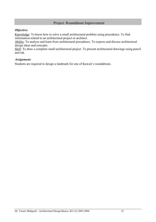 Dr. Yasser Mahgoub - Architectural Design Basics- KU (2) 2003-2004 25 
Project: Roundabout Improvement 
Objective: 
Knowledge: To know how to solve a small architectural problem using precedence. To find information related to an architectural project or architect. 
Ability: To analyze and learn from architectural precedence. To express and discuss architectural design ideas and concepts. 
Skill: To draw a complete small architectural project. To present architectural drawings using pencil and ink. 
Assignment: 
Students are required to design a landmark for one of Kuwait’s roundabouts.  