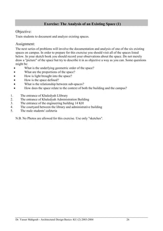 Dr. Yasser Mahgoub - Architectural Design Basics- KU (2) 2003-2004 26 
Exercise: The Analysis of an Existing Space (1) 
Objective: 
Train students to document and analyze existing spaces. 
Assignment: 
The next series of problems will involve the documentation and analysis of one of the six existing spaces on campus. In order to prepare for this exercise you should visit all of the spaces listed below. In your sketch book you should record your observations about the space. Do not merely draw a "picture" of the space but try to describe it in as objective a way as you can. Some questions might be: 
 What is the underlying geometric order of the space? 
 What are the proportions of the space? 
 How is light brought into the space? 
 How is the space defined? 
 What is the relationship between sub-spaces? 
 How does the space relate to the context of both the building and the campus? 
1. The entrance of Khaledyah Llibrary 
2. The entrance of Khaledyah Administration Building 
3. The entrance of the engineering building 14 KH 
4. The courtyard between the library and administrative building 
5. The male students' cafeteria 
N.B. No Photos are allowed for this exercise. Use only "sketches".  